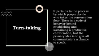 Turn-taking
It pertains to the process
by which people decide
who takes the conversation
floor. There is a code of
behavior behind
establishing and
sustaining a productive
conversation, but the
primary idea is to give all
communicators a chance
to speak.
 
