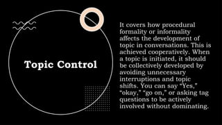 Topic Control
It covers how procedural
formality or informality
affects the development of
topic in conversations. This is
achieved cooperatively. When
a topic is initiated, it should
be collectively developed by
avoiding unnecessary
interruptions and topic
shifts. You can say “Yes,”
“okay,” “go on,” or asking tag
questions to be actively
involved without dominating.
 