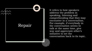 Repair
It refers to how speakers
address the problem in
speaking, listening and
comprehending that they may
encounter in a conversation.
For example, if everybody in
the conversation seems to
talk at the same time, give
way and appreciate other’s
initiative to set the
conversation back to its topic.
 