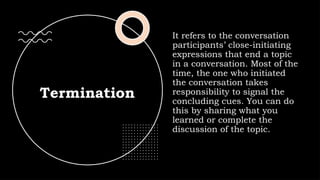Termination
It refers to the conversation
participants’ close-initiating
expressions that end a topic
in a conversation. Most of the
time, the one who initiated
the conversation takes
responsibility to signal the
concluding cues. You can do
this by sharing what you
learned or complete the
discussion of the topic.
 