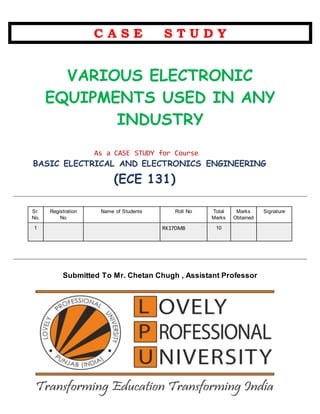 C A S E S T U D Y
VARIOUS ELECTRONIC
EQUIPMENTS USED IN ANY
INDUSTRY
As a CASE STUDY for Course
BASIC ELECTRICAL AND ELECTRONICS ENGINEERING
( (ECE 131)
Sr.
No.
Registration
No
Name of Students Roll No Total
Marks
Marks
Obtained
Signature
1 RK17DMB 10
Submitted To Mr. Chetan Chugh , Assistant Professor
 
