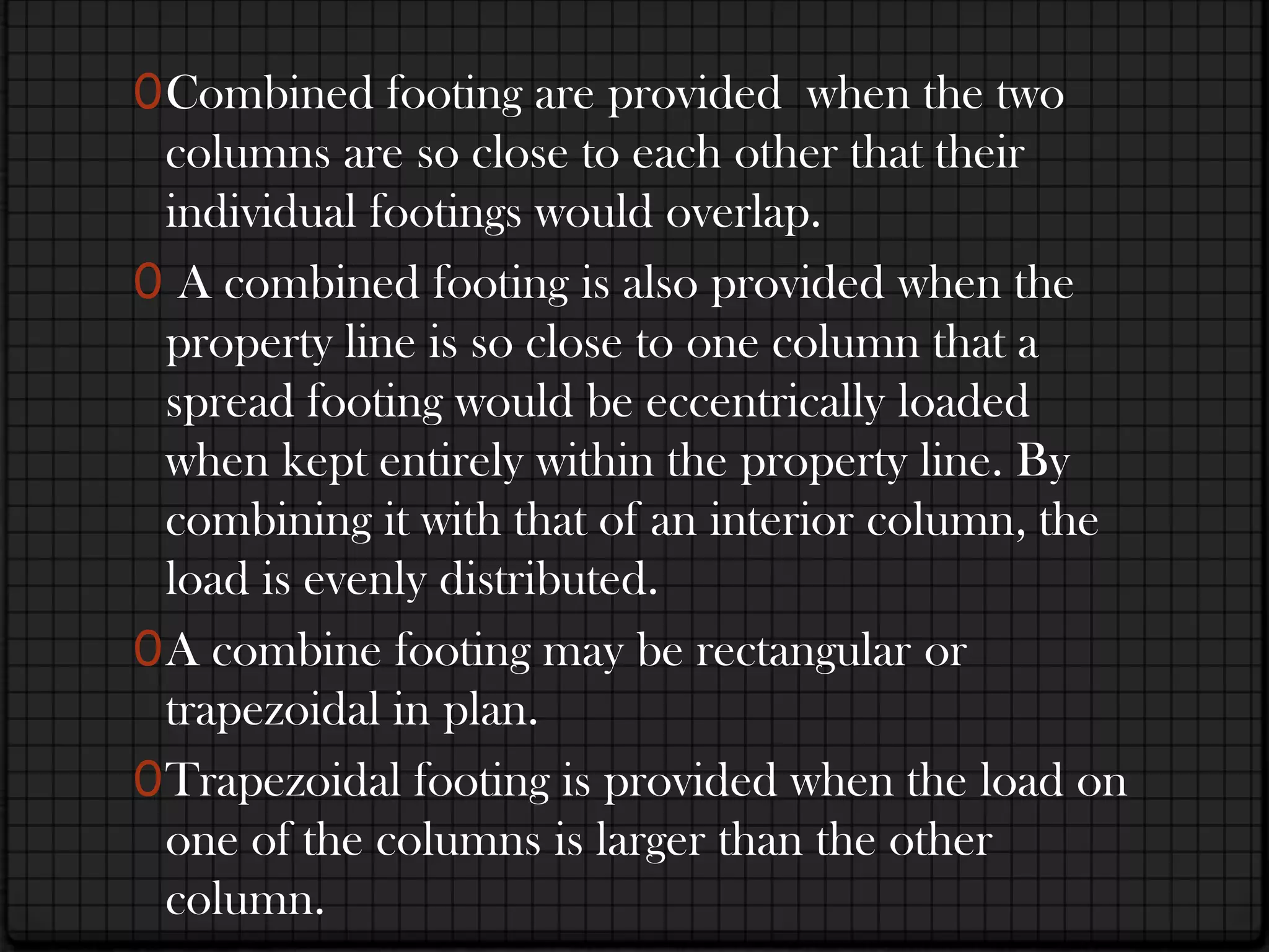 0 Combined footing are provided when the two
  columns are so close to each other that their
  individual footings would overlap.
0 A combined footing is also provided when the
 property line is so close to one column that a
  spread footing would be eccentrically loaded
  when kept entirely within the property line. By
  combining it with that of an interior column, the
  load is evenly distributed.
0 A combine footing may be rectangular or
  trapezoidal in plan.
0 Trapezoidal footing is provided when the load on
  one of the columns is larger than the other
  column.
 