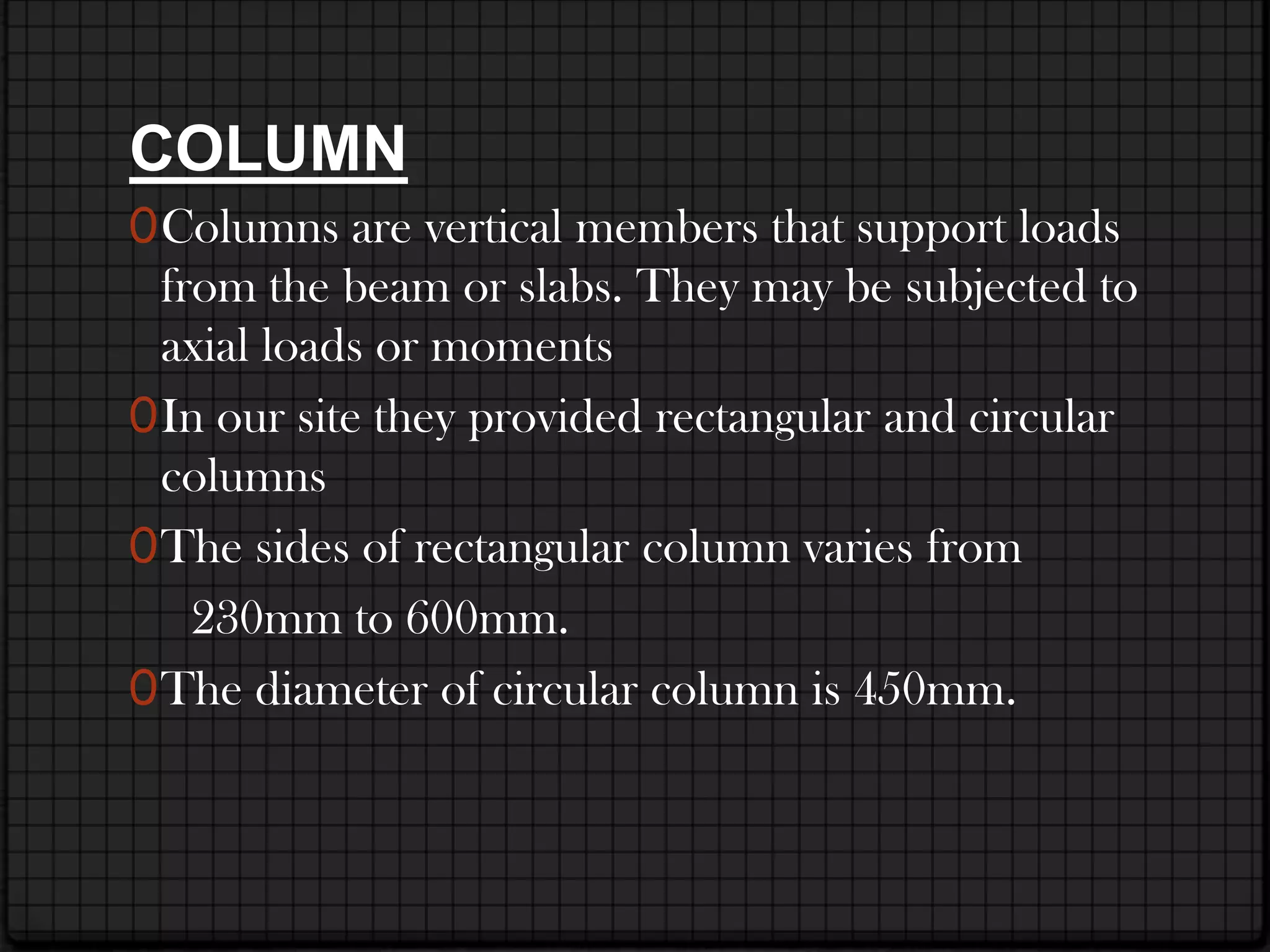 COLUMN
0 Columns are vertical members that support loads
  from the beam or slabs. They may be subjected to
  axial loads or moments
0 In our site they provided rectangular and circular
  columns
0 The sides of rectangular column varies from
    230mm to 600mm.
0 The diameter of circular column is 450mm.
 