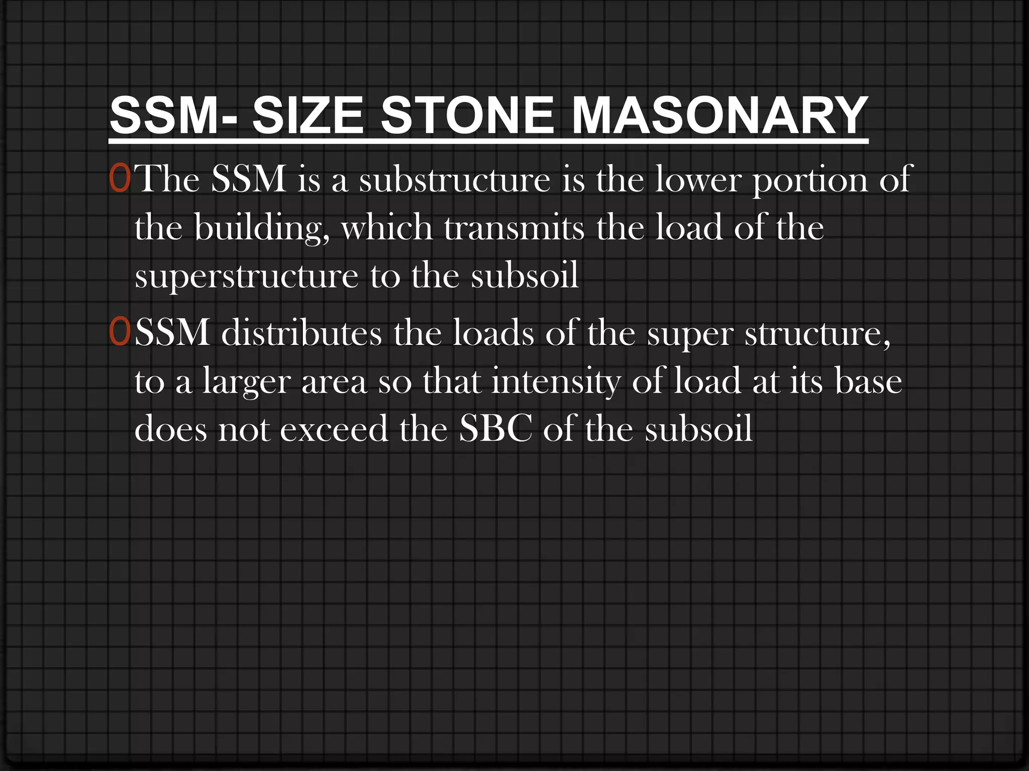SSM- SIZE STONE MASONARY
0 The SSM is a substructure is the lower portion of
  the building, which transmits the load of the
  superstructure to the subsoil
0 SSM distributes the loads of the super structure,
  to a larger area so that intensity of load at its base
  does not exceed the SBC of the subsoil
 