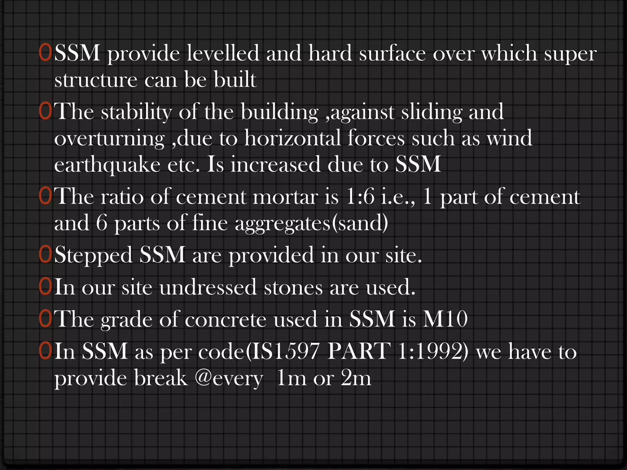 0 SSM provide levelled and hard surface over which super
  structure can be built
0 The stability of the building ,against sliding and
  overturning ,due to horizontal forces such as wind
  earthquake etc. Is increased due to SSM
0 The ratio of cement mortar is 1:6 i.e., 1 part of cement
  and 6 parts of fine aggregates(sand)
0 Stepped SSM are provided in our site.
0 In our site undressed stones are used.
0 The grade of concrete used in SSM is M10
0 In SSM as per code(IS1597 PART 1:1992) we have to
  provide break @every 1m or 2m
 
