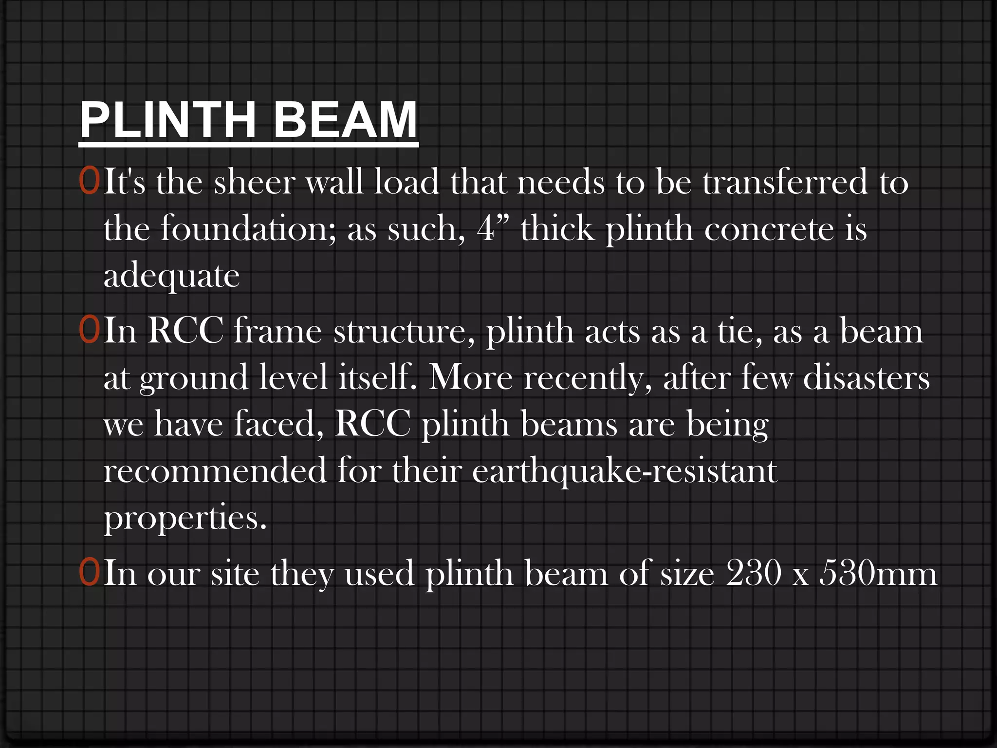 PLINTH BEAM
0 It's the sheer wall load that needs to be transferred to
  the foundation; as such, 4” thick plinth concrete is
  adequate
0 In RCC frame structure, plinth acts as a tie, as a beam
  at ground level itself. More recently, after few disasters
  we have faced, RCC plinth beams are being
  recommended for their earthquake-resistant
  properties.
0 In our site they used plinth beam of size 230 x 530mm
 