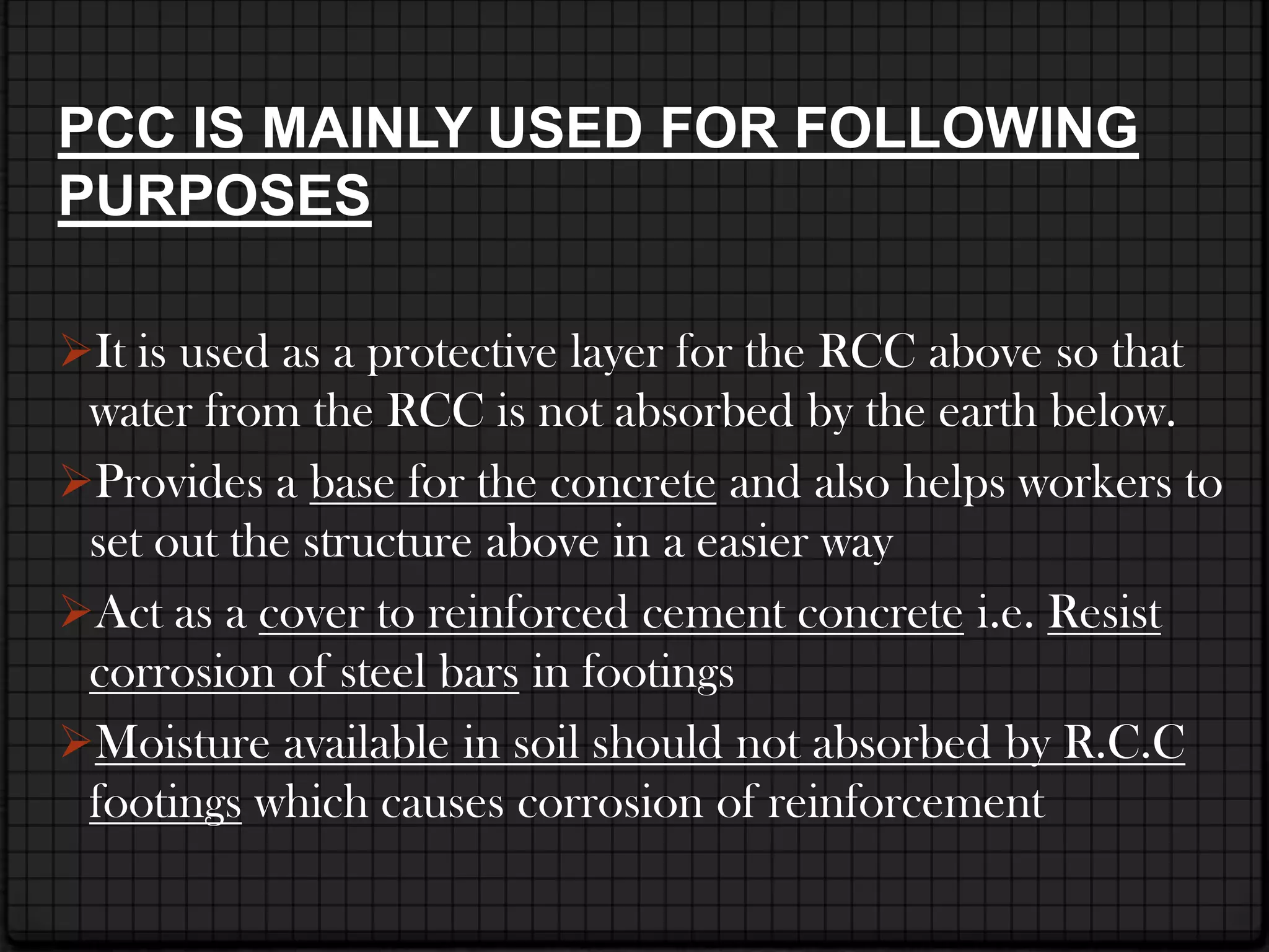 PCC IS MAINLY USED FOR FOLLOWING
PURPOSES

It is used as a protective layer for the RCC above so that
 water from the RCC is not absorbed by the earth below.
Provides a base for the concrete and also helps workers to
 set out the structure above in a easier way
Act as a cover to reinforced cement concrete i.e. Resist
 corrosion of steel bars in footings
Moisture available in soil should not absorbed by R.C.C
 footings which causes corrosion of reinforcement
 