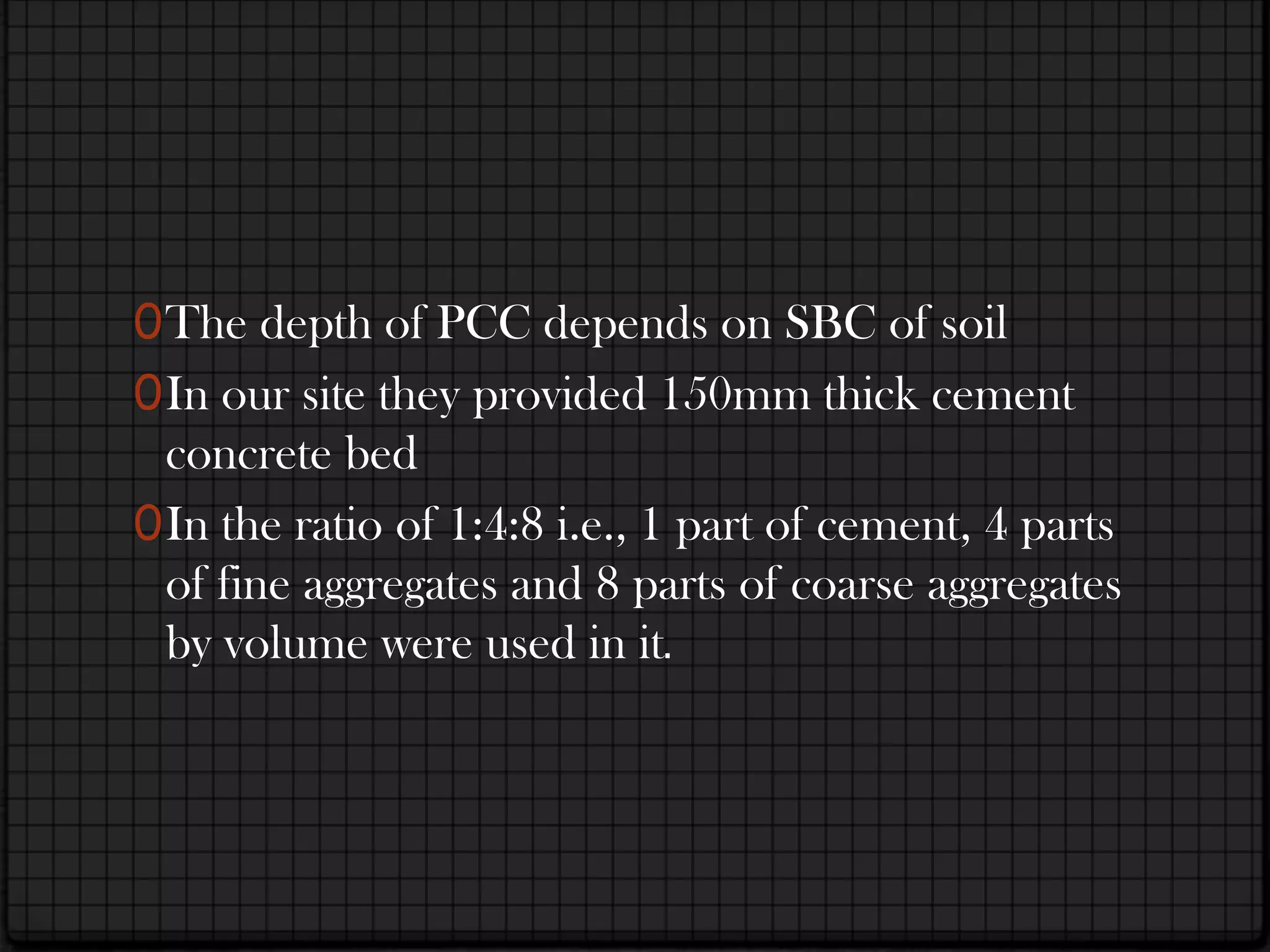 0 The depth of PCC depends on SBC of soil
0 In our site they provided 150mm thick cement
  concrete bed
0 In the ratio of 1:4:8 i.e., 1 part of cement, 4 parts
  of fine aggregates and 8 parts of coarse aggregates
  by volume were used in it.
 
