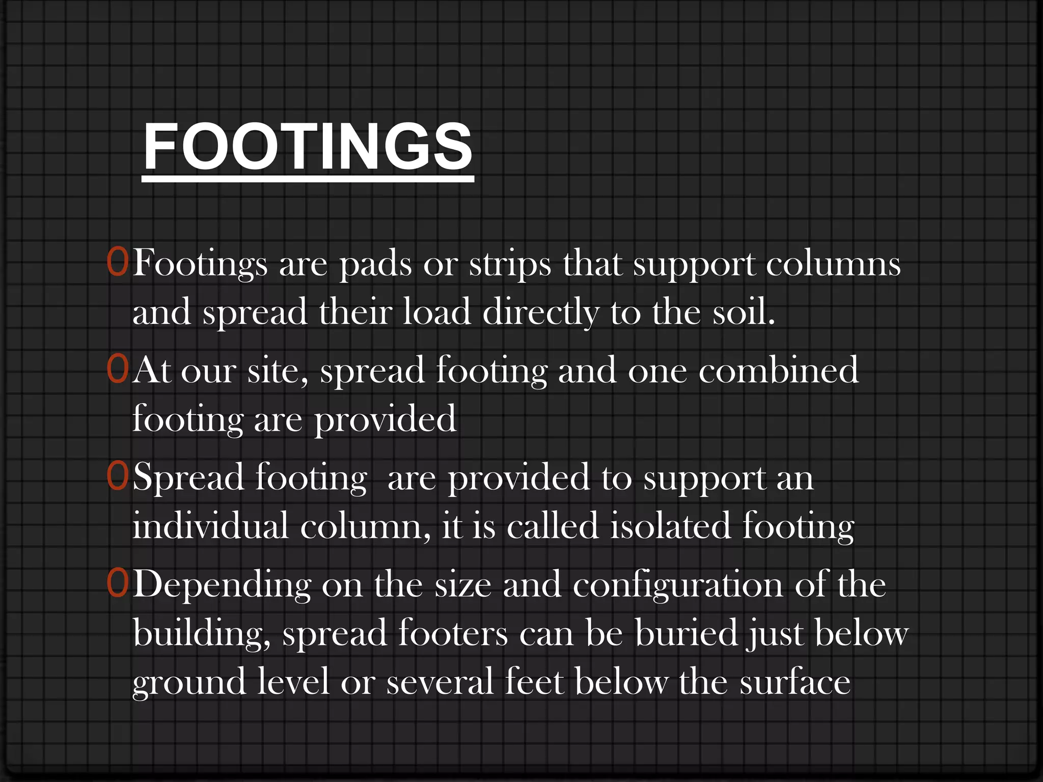 FOOTINGS
0 Footings are pads or strips that support columns
  and spread their load directly to the soil.
0 At our site, spread footing and one combined
  footing are provided
0 Spread footing are provided to support an
  individual column, it is called isolated footing
0 Depending on the size and configuration of the
  building, spread footers can be buried just below
  ground level or several feet below the surface
 