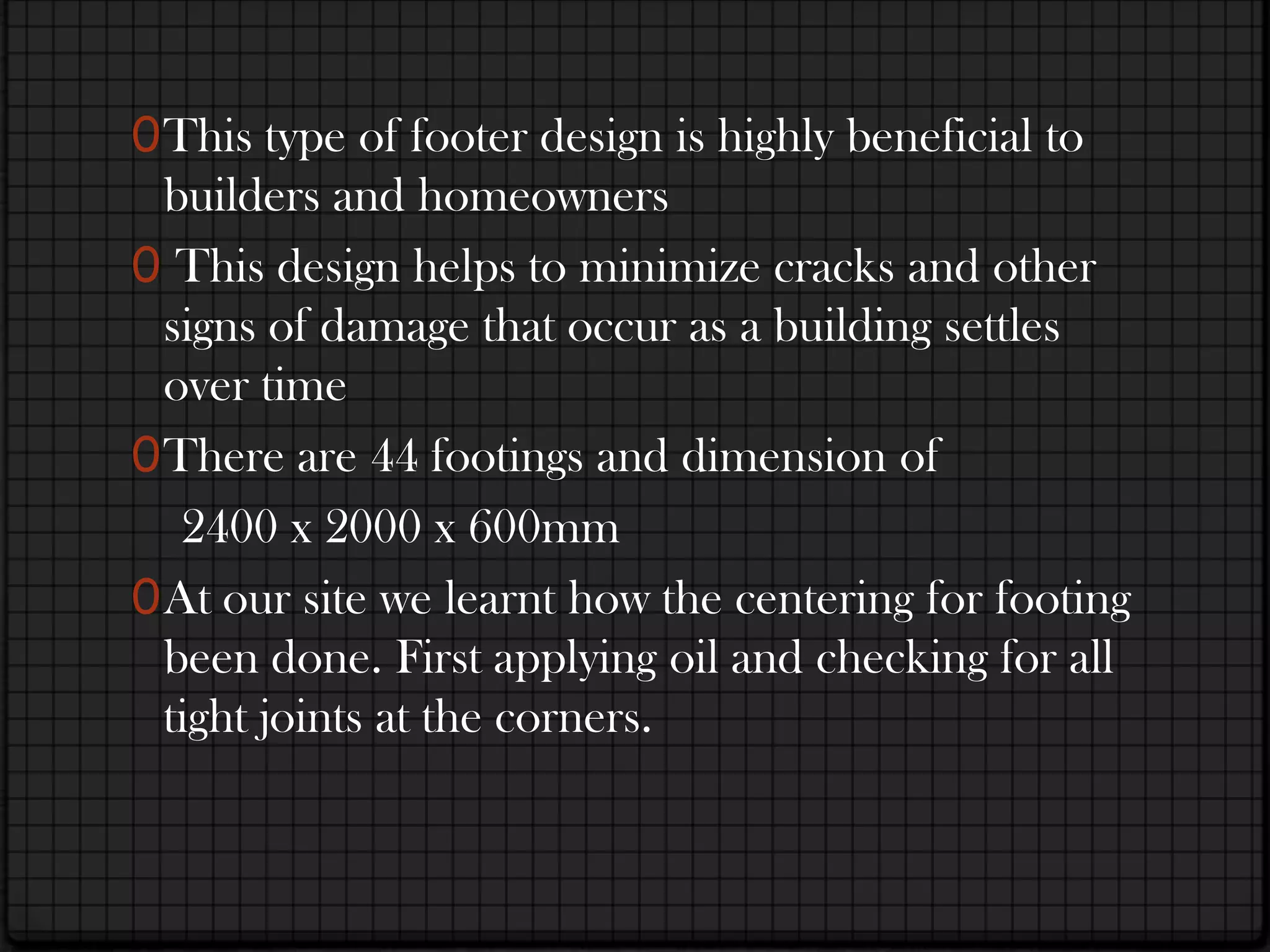 0 This type of footer design is highly beneficial to
  builders and homeowners
0 This design helps to minimize cracks and other
  signs of damage that occur as a building settles
  over time
0 There are 44 footings and dimension of
   2400 x 2000 x 600mm
0 At our site we learnt how the centering for footing
  been done. First applying oil and checking for all
  tight joints at the corners.
 
