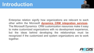 Introduction
Enterprise relation signify how organizations are relevant to each
other within the Microsoft dynamics CRM integration services.
The Microsoft Dynamics CRM customization resources make it easy
to make customized organizations with no development experience,
but the ideas behind developing the relationships must be
recognized if the customized and system organizations are to work
together.
 