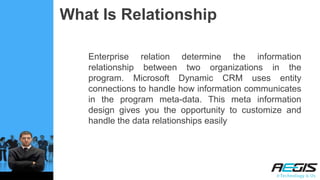 What Is Relationship
Enterprise relation determine the information
relationship between two organizations in the
program. Microsoft Dynamic CRM uses entity
connections to handle how information communicates
in the program meta-data. This meta information
design gives you the opportunity to customize and
handle the data relationships easily
 