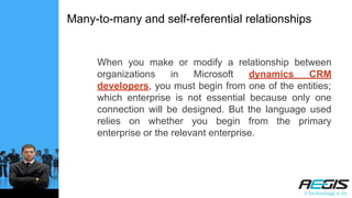 Many-to-many and self-referential relationships
When you make or modify a relationship between
organizations in Microsoft dynamics CRM
developers, you must begin from one of the entities;
which enterprise is not essential because only one
connection will be designed. But the language used
relies on whether you begin from the primary
enterprise or the relevant enterprise.
 