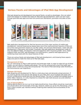 Various Facets and Advantages of iPad Web App Development

iPad web designing and development has several facets, as well as advantages. One can select
smart ﬂuid design or multiple CSS styles for iPad web app development. Users can earn more
through paid iPad web apps and have full control over distribution, promotion and sales of their
apps.




Web application development for iPad has become one of the major sections of mobile web
development. Internet browsing has always been one of the most prominent features of iPad and
one of the most prominent reasons to use iPad. Safari, the exclusive iPad browser, made web app
development in iPad easier and simpler. Gradually, iPad web application development made its
way into diﬀerent ﬁelds, and played a vital and supportive role in business growth. Since, Safari
supports HTML and CSS3, web developers can build dynamic, powerful web applications by
combining these tools with the robust features of iPad.

There are various facets and advantages of iPad web development, and knowing these aspects
helps end users to make the most out of iPad web apps.

Management of View
You can view things on iPad in both portrait and landscape mode. In order to make full use of these
modes, you will require a ﬂawless web design. This can be achieved with smart ﬂuid width web
design, which is done by using CSS and Javascript. This facet of iPad web design adds ﬂexibility to
site and enhances user experience.

Multiple CSS Styles
Web designing and development for iPad is a meticulous task and demands utmost precision. If
you want to get the most precise web design for your iPad, then use of multiple CSS styles with
various conﬁgurations would give you the desired output. The use of multiple technologies gives a
better eﬀect. However, it is very important to choose the right tools because accurate selection
gives cutting edge web apps.

Use of Special Eﬀects
Adding special eﬀects can turn out to be highly beneﬁcial but, those eﬀects should be meaningful
and should add to the functionality of the app. However, before you go for this iPad design, ensure
that it caters smooth user interface without hindering other features and functionalities of the
application.
 