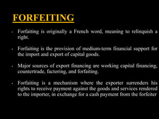 FORFEITING
• Forfaiting is originally a French word, meaning to relinquish a
right.
• Forfaiting is the provision of mediu...