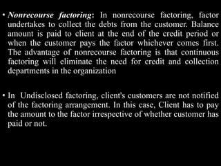 • Nonrecourse factoring: In nonrecourse factoring, factor
undertakes to collect the debts from the customer. Balance
amoun...
