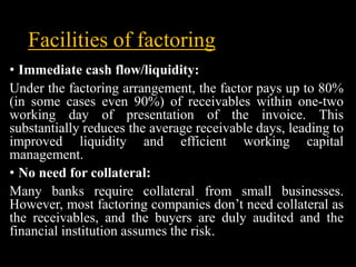 Facilities of factoring
• Immediate cash flow/liquidity:
Under the factoring arrangement, the factor pays up to 80%
(in so...