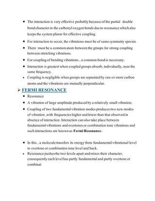  The interaction is very effective probablybecauseofthe partial double
bondcharacterin the carbonyloxygenbondsdueto resonancewhichalso
keepsthe system planarfor effective coupling.
 For interaction to occur, the vibrations must be of samesymmetry species.
 There mustbe a commonatom betweenthe groups for strong coupling
betweenstretching vibrations.
 For couplingof bendingvibrations , a common bondis necessary.
 Interaction is greatestwhen coupledgroupsabsorb, individually, nearthe
same frequency.
 Coupling is negligible whengroups are separatedby one or more carbon
atoms and the vibrations are mutually perpendicular.
 FERMI RESONANCE
 Resonance
 A vibration of large amplitude producedby a relatively small vibration.
 Coupling of two fundamentalvibration modesproducestwo new modes
of vibration ,with frequencieshigherandlower than that observedin
absenceofinteraction. Interaction canalso take place between
fundamentalvibrations andovertonesor combination tone vibrations and
suchinteractions are knownas FermiResonance.
 In this , a moleculetransfers its energyfrom fundamentalvibrational level
to overtoneor combination tone leveland back.
 Resonancepushesthetwo levels apart andmixes their character,
consequentlyeachlevelhas partly fundamentaland partly overtoneor
combinat
 