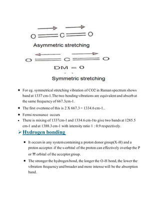  For eg. symmetricalstretching vibration of CO2 in Ramanspectrum shows
bandat 1337 cm-1.Thetwo bendingvibrations are equivalentand absorbat
the same frequencyof 667.3cm-1.
 The first overtoneof this is 2 X 667.3= 1334.6cm-1..
 Fermi resonance occurs
 There is mixing of 1337cm-1and 1334.6cm-1to give two bandsat1285.5
cm-1 andat 1388.3cm-1 with intensity ratio 1 : 0.9 respectively.
Hydrogen bonding
 It occursin any systemcontaininga proton donorgroup(X-H) and a
proton acceptor.if the s-orbital of the proton can effectively overlap the P
or π orbital of the acceptorgroup.
 The strongerthe hydrogenbond, the longerthe O-H bond,the lowerthe
vibration frequencyandbroaderand more intensewill be the absorption
band.
 