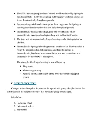  The N-H stretching frequenciesof amines are also affected by hydrogen
bondingas that of the hydroxylgroup butfrequencyshifts for aminesare
lesserthan that for hydroxylcompounds.
 Becausenitrogenis less electronegativethan oxygenso the hydrogen
bondingin amines is weakerthan that in hydroxylcompounds.
 Intermolecular hydrogenbondsgivesrise to broadbands,while
intramolecular hydrogenbondsgivesharp and well defined bands.
 The inter and intramolecularhydrogenbondingcan be distinguishedby
dilution.
 Intramolecular hydrogenbondingremains unaffectedon dilution and as a
result the absorption bandalso remains unaffectedwhere as in
intermolecular, bondsare brokenon dilution and as a result there is a
decreasein the bondedO-H absorption.
The strength of hydrogenbondingis also affected by :
 Ring strain
 Moleculargeometry
 Relative acidity andbasicity of the proton donorand acceptor
groups
Electroniceffect
Changesin the absorptionfrequenciesfor a particular group take placewhen the
substituentsin the neighbourhoodofthat particular group are changed.
It includes :
1. .Inductive effect
2. .Mesomeric effect
3. Field effect
 