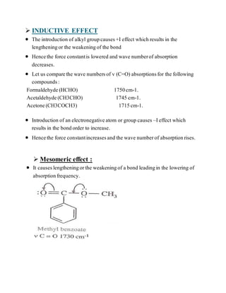  INDUCTIVE EFFECT
 The introduction of alkyl groupcauses+I effect which results in the
lengtheningor the weakeningof the bond
 Hencethe force constantis lowered and wave numberof absorption
decreases.
 Let us comparethe wave numbersof v (C=O) absorptionsfor the following
compounds:
Formaldehyde(HCHO) 1750cm-1.
Acetaldehyde(CH3CHO) 1745 cm-1.
Acetone(CH3COCH3) 1715cm-1.
 Introduction of an electronegativeatom or group causes –Ieffect which
results in the bondorder to increase.
 Hencethe force constantincreasesand the wave numberof absorptionrises.
 Mesomeric effect :
 It causeslengtheningorthe weakeningof a bond leadingin the lowering of
absorptionfrequency.
 