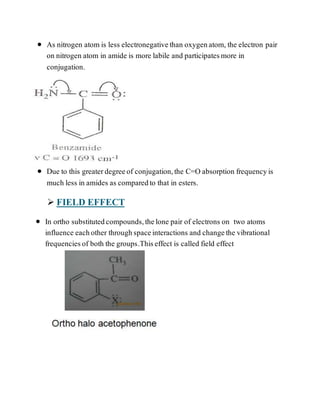  As nitrogen atom is less electronegativethan oxygenatom, the electron pair
on nitrogen atom in amide is more labile and participatesmore in
conjugation.
 Due to this greaterdegreeof conjugation,the C=O absorption frequencyis
much less in amides as comparedto that in esters.
 FIELD EFFECT
 In ortho substitutedcompounds,thelone pair of electrons on two atoms
influence eachother throughspaceinteractions and changethe vibrational
frequenciesof both the groups.Thiseffect is called field effect
 