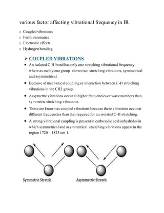 various factor affecting vibrational frequency in IR
Coupledvibrations
Fermi resonance
Electronic effects
Hydrogenbonding
 COUPLED VIBRATIONS
 An isolated C-H bondhas only one stretching vibrationalfrequency
where as methylenegroup showstwo stretching vibrations, symmetrical
and asymmetrical.
 Becauseofmechanicalcouplingor interaction betweenC-H stretching
vibrations in the CH2 group.
 Assymetric vibrations occurat higherfrequenciesor wavenumbers than
symmetric stretching vibrations.
 Theseare known as coupledvibrations becausethesevibrations occurat
different frequenciesthan that required for an isolated C-H stretching.
 A strong vibrationalcoupling is presentin carboxylic acid anhydridesin
which symmetricaland asymmetrical stretching vibrations appearin the
region 1720 – 1825 cm-1.
 