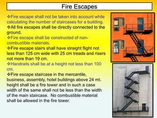 Fire Escapes
Fire escape shall not be taken into account while
calculating the number of staircases for a building.
All fire escapes shall be directly connected to the
ground.
Fire escape shall be constructed of non-
combustible materials.
Fire escape stairs shall have straight flight not
less than 125 cm wide with 25 cm treads and risers
not more than 19 cm.
Handrails shall be at a height not less than 100
cm.
Fire escape staircase in the mercantile,
business, assembly, hotel buildings above 24 mt.
height shall be a fire tower and in such a case
width of the same shall not be less than the width
of the main staircase. No combustible material
shall be allowed in the fire tower.
 