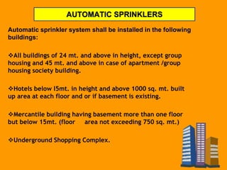 AUTOMATIC SPRINKLERS
Automatic sprinkler system shall be installed in the following
buildings:
All buildings of 24 mt. and above in height, except group
housing and 45 mt. and above in case of apartment /group
housing society building.
Hotels below l5mt. in height and above 1000 sq. mt. built
up area at each floor and or if basement is existing.
Mercantile building having basement more than one floor
but below 15mt. (floor area not exceeding 750 sq. mt.)
Underground Shopping Complex.
 