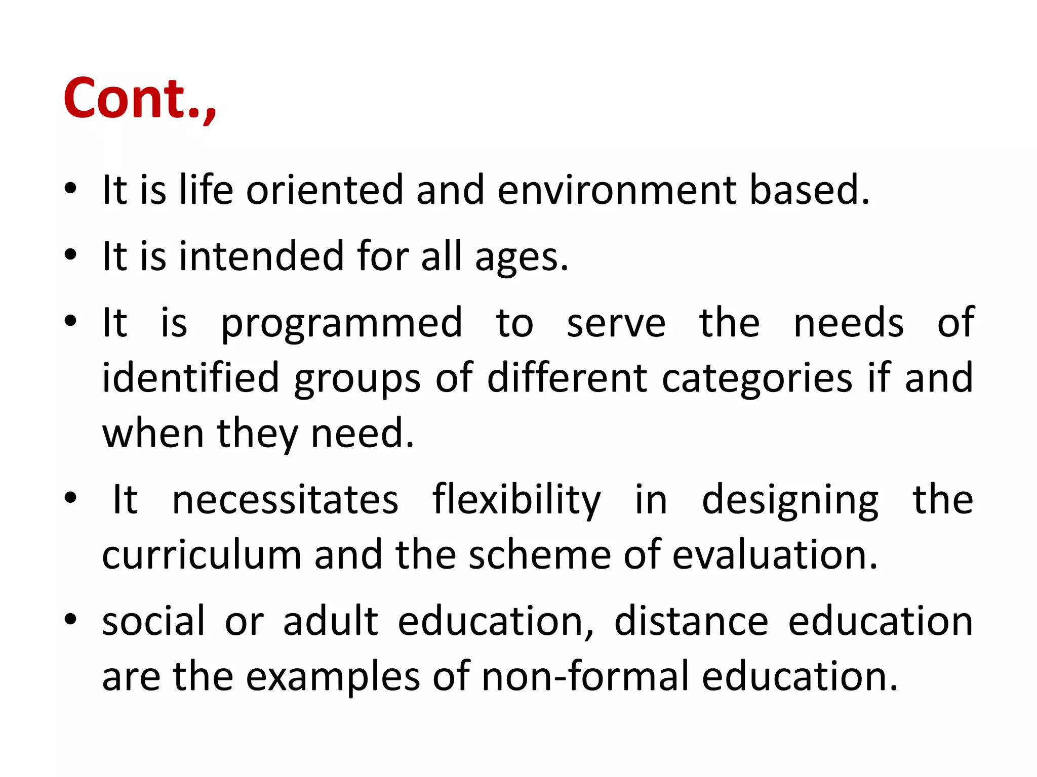 Cont.,
• It is life oriented and environment based.
• It is intended for all ages.
• It is programmed to serve the needs of
identified groups of different categories if and
when they need.
• It necessitates flexibility in designing the
curriculum and the scheme of evaluation.
• social or adult education, distance education
are the examples of non-formal education.
 