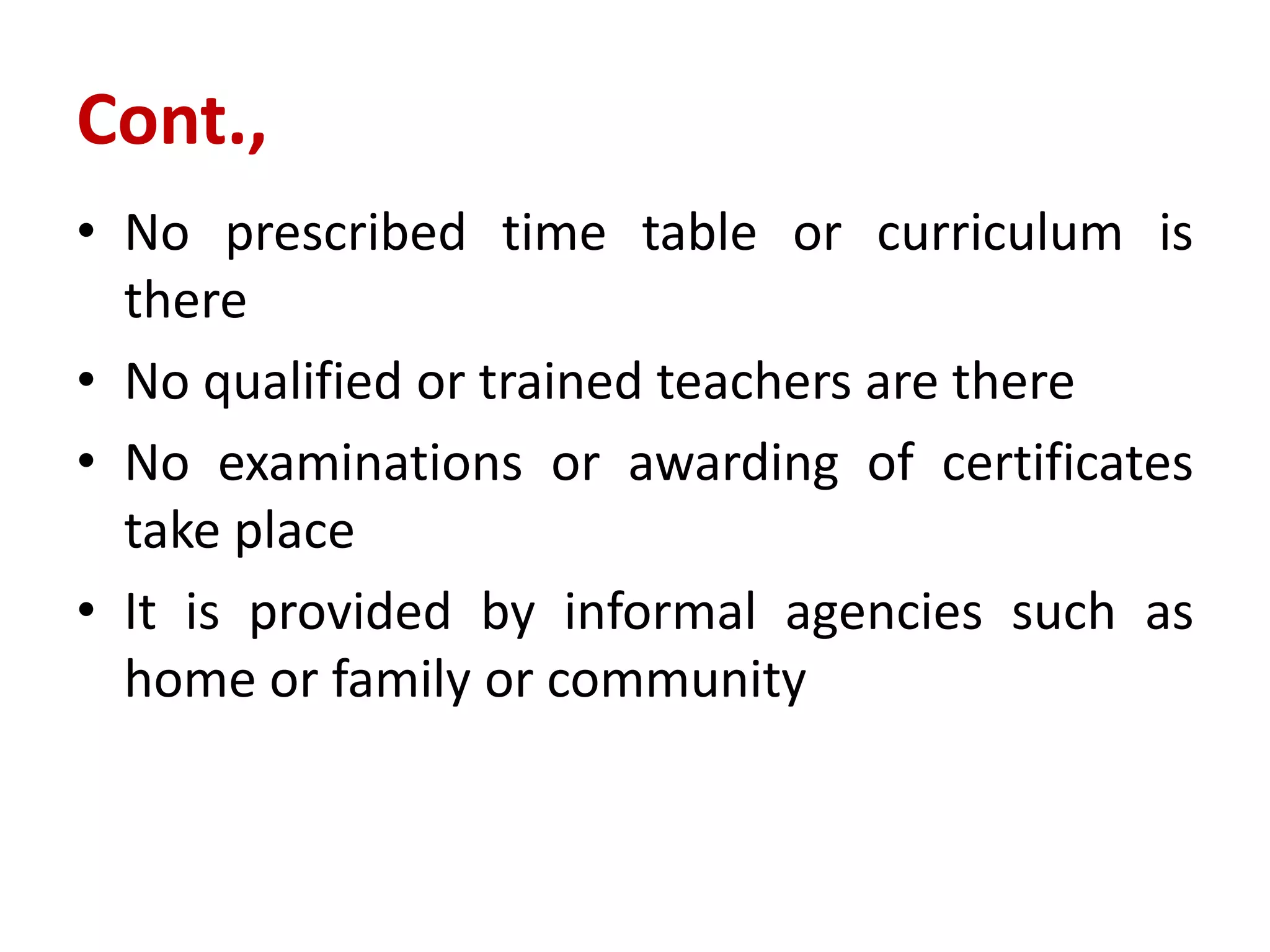 Cont.,
• No prescribed time table or curriculum is
there
• No qualified or trained teachers are there
• No examinations or awarding of certificates
take place
• It is provided by informal agencies such as
home or family or community
 