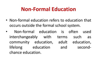 Non-Formal Education
• Non-formal education refers to education that
occurs outside the formal school system.
• Non-formal education is often used
interchangeably with terms such as
community education, adult education,
lifelong education and second-
chance education.
 
