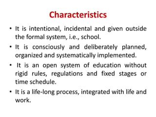Characteristics
• It is intentional, incidental and given outside
the formal system, i.e., school.
• It is consciously and deliberately planned,
organized and systematically implemented.
• It is an open system of education without
rigid rules, regulations and fixed stages or
time schedule.
• It is a life-long process, integrated with life and
work.
 