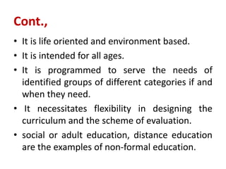 Cont.,
• It is life oriented and environment based.
• It is intended for all ages.
• It is programmed to serve the needs of
identified groups of different categories if and
when they need.
• It necessitates flexibility in designing the
curriculum and the scheme of evaluation.
• social or adult education, distance education
are the examples of non-formal education.
 
