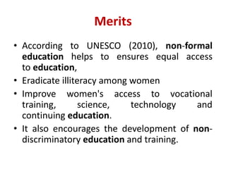 Merits
• According to UNESCO (2010), non-formal
education helps to ensures equal access
to education,
• Eradicate illiteracy among women
• Improve women's access to vocational
training, science, technology and
continuing education.
• It also encourages the development of non-
discriminatory education and training.
 