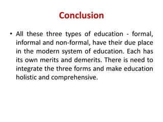 Conclusion
• All these three types of education - formal,
informal and non-formal, have their due place
in the modern system of education. Each has
its own merits and demerits. There is need to
integrate the three forms and make education
holistic and comprehensive.
 
