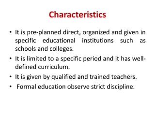 Characteristics
• It is pre-planned direct, organized and given in
specific educational institutions such as
schools and colleges.
• It is limited to a specific period and it has well-
defined curriculum.
• It is given by qualified and trained teachers.
• Formal education observe strict discipline.
 