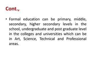 Cont.,
• Formal education can be primary, middle,
secondary, higher secondary levels in the
school, undergraduate and post graduate level
in the colleges and universities which can be
in Art, Science, Technical and Professional
areas.
 