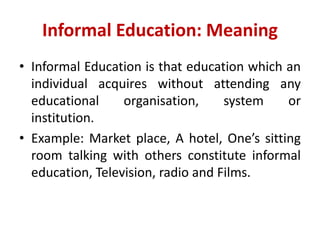 Informal Education: Meaning
• Informal Education is that education which an
individual acquires without attending any
educational organisation, system or
institution.
• Example: Market place, A hotel, One’s sitting
room talking with others constitute informal
education, Television, radio and Films.
 