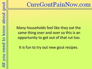 Many households feel like they eat the  same thing over and over so this is an opportunity to get out of that rut too. It is fun to try out new gout recipes.  