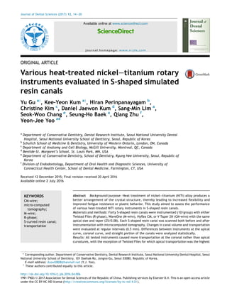 ORIGINAL ARTICLE
Various heat-treated nickeletitanium rotary
instruments evaluated in S-shaped simulated
resin canals
Yu Gu ay
, Kee-Yeon Kum ay
, Hiran Perinpanayagam b
,
Christine Kim c
, Daniel Jaewon Kum d
, Sang-Min Lim a
,
Seok-Woo Chang e
, Seung-Ho Baek a
, Qiang Zhu f
,
Yeon-Jee Yoo a
*
a
Department of Conservative Dentistry, Dental Research Institute, Seoul National University Dental
Hospital, Seoul National University School of Dentistry, Seoul, Republic of Korea
b
Schulich School of Medicine & Dentistry, University of Western Ontario, London, ON, Canada
c
Department of Anatomy and Cell Biology, McGill University, Montreal, QC, Canada
d
Benilde-St. Margaret’s School, St. Louis Park, MN, USA
e
Department of Conservative Dentistry, School of Dentistry, Kyung Hee University, Seoul, Republic of
Korea
f
Division of Endodontology, Department of Oral Health and Diagnostic Sciences, University of
Connecticut Health Center, School of Dental Medicine, Farmington, CT, USA
Received 12 December 2015; Final revision received 20 April 2016
Available online 2 July 2016
KEYWORDS
CM-wire;
micro-computed
tomography;
M-wire;
R-phase;
S-curved resin canal;
transportation
Abstract Background/purpose: Heat treatment of nickeletitanium (NiTi) alloy produces a
better arrangement of the crystal structure, thereby leading to increased ﬂexibility and
improved fatigue resistance or plastic behavior. This study aimed to assess the performance
of various heat-treated NiTi rotary instruments in S-shaped resin canals.
Materials and methods: Forty S-shaped resin canals were instrumented (10/group) with either
Twisted Files (R-phase), WaveOne (M-wire), Hyﬂex CM, or V Taper 2H (CM-wire) with the same
apical size and taper (25/0.08). Each S-shaped resin canal was scanned both before and after
instrumentation with microcomputed tomography. Changes in canal volume and transportation
were evaluated at regular intervals (0.5 mm). Differences between instruments at the apical
curve, coronal curve, and straight portion of the canals were analyzed statistically.
Results: All tested instruments caused more transportation at the coronal rather than apical
curvatures, with the exception of Twisted Files for which apical transportation was the highest
* Corresponding author. Department of Conservative Dentistry, Dental Research Institute, Seoul National University Dental Hospital, Seoul
National University School of Dentistry, 101 Daehak-Ro, Jongno-Gu, Seoul 03080, Republic of Korea.
E-mail address: duswl0808@hanmail.net (Y.J. Yoo).
y
These authors contributed equally to this article.
http://dx.doi.org/10.1016/j.jds.2016.04.006
1991-7902/ª 2017 Association for Dental Sciences of the Republic of China. Publishing services by Elsevier B.V. This is an open access article
under the CC BY-NC-ND license (http://creativecommons.org/licenses/by-nc-nd/4.0/).
Available online at www.sciencedirect.com
ScienceDirect
journal homepage: www.e-jds.com
Journal of Dental Sciences (2017) 12, 14e20
 