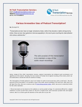 Copyright © 2014 Hi-Tech Transcription Services All Rights Reserved. 
Hi-Tech Transcription Services 
Email: info@hitechtranscriptionservices.com 
Website: HiTechTranscriptionServices.com 
Call Us: +91-79-40003251 
Various Innovative Uses of Podcast Transcription! 
By: Champak Pol 
“Transcription services have no longer remained a choice; rather it has become a matter of top priority. In fact, these services have gained an immense popularity in the recent years resulting into diversification into various sub-branches.” 
Lately, among all the other transcription services, podcast transcription has attained much prominence and significance in the market. Basically, the true essence of Podcast lies in digital recording of the serials, which can be downloaded or streamed online for audience viewing. 
The transcription of media podcast is very much similar to audio to text conversion, with a small twist. The sole purpose of this transcription is to maintain a copy of the audio visual recordings in the text form. Well, that’s not all! Apart from this, there are numerous uses of transcribing podcast videos, which can prove to extremely fruitful for the online marketers. 
• These transcripts can be shared on the websites or can be posted as blogs. It is extremely difficult for a digital marketers to come up with fresh content on the site on regular basis. Such transcripts provide fresh and original content, which is a curial to grab the attention of the web users to your site. 
 