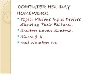 COMPUTER HOLIDAY
HOMEWORK
 Topic: Various Input Devices
  Showing Their Features.
 Creator: Lavan Santosh.
 Class: 9-D.
 Roll Number: 13.
 