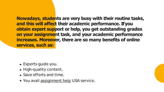 Nowadays, students are very busy with their routine tasks,
and this will affect their academic performance. Ifyou
obtain expert support or help, you get outstanding grades
on your assignment task, and your academic performance
increases. Moreover, there are so many benefits of online
services, such as:
Experts guide you.
High-quality content.
Save efforts and time.
You avail assignment help USA service.
 