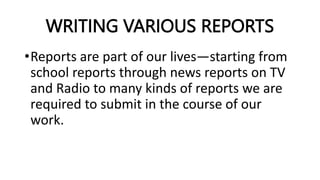 WRITING VARIOUS REPORTS
•Reports are part of our lives—starting from
school reports through news reports on TV
and Radio to many kinds of reports we are
required to submit in the course of our
work.
 