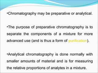 •Chromatography may be preparative or analytical.
 
•The purpose of preparative chromatography is to 
separate  the  components  of  a  mixture  for  more 
advanced use (and is thus a form of purification). 
•Analytical  chromatography  is  done  normally  with 
smaller amounts of material and is for measuring 
the relative proportions of analytes in a mixture. 
 