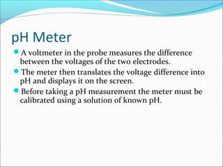 pH Meter
A voltmeter in the probe measures the difference
between the voltages of the two electrodes.
The meter then translates the voltage difference into
pH and displays it on the screen.
Before taking a pH measurement the meter must be
calibrated using a solution of known pH.
 