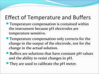 Effect of Temperature and Buffers
Temperature compensation is contained within
the instrument because pH electrodes are
temperature sensitive.
Temperature compensation only corrects for the
change in the output of the electrode, not for the
change in the actual solution.
Buffers are solutions that have constant pH values
and the ability to resist changes in pH.
They are used to calibrate the pH meter.
 