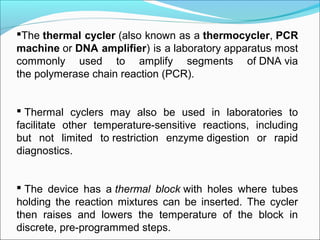 The thermal cycler (also known as a thermocycler, PCR
machine or DNA amplifier) is a laboratory apparatus most 
commonly  used  to  amplify  segments  of DNA via 
the polymerase chain reaction (PCR).
 Thermal  cyclers  may  also  be  used  in  laboratories  to 
facilitate  other  temperature-sensitive  reactions,  including 
but  not  limited  to restriction  enzyme digestion  or  rapid 
diagnostics.
 The  device  has  a thermal block with  holes  where  tubes 
holding  the  reaction  mixtures  can  be  inserted.  The  cycler 
then  raises  and  lowers  the  temperature  of  the  block  in 
discrete, pre-programmed steps.
 