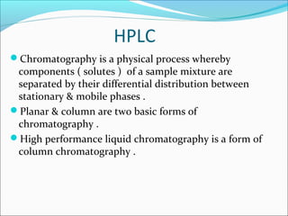 HPLC
Chromatography is a physical process whereby
components ( solutes ) of a sample mixture are
separated by their differential distribution between
stationary & mobile phases .
Planar & column are two basic forms of
chromatography .
High performance liquid chromatography is a form of
column chromatography .
 